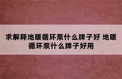 求解释地暖循环泵什么牌子好 地暖循环泵什么牌子好用